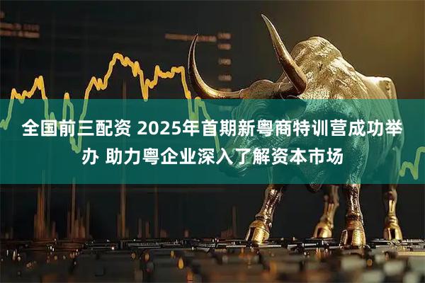 全国前三配资 2025年首期新粤商特训营成功举办 助力粤企业深入了解资本市场