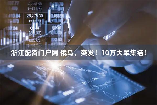 浙江配资门户网 俄乌，突发！10万大军集结！