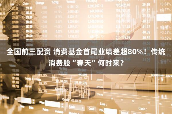 全国前三配资 消费基金首尾业绩差超80%！传统消费股“春天”何时来？