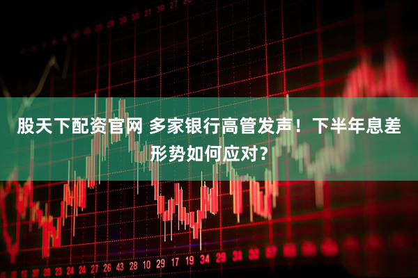 股天下配资官网 多家银行高管发声！下半年息差形势如何应对？