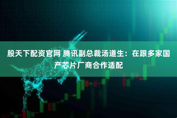 股天下配资官网 腾讯副总裁汤道生：在跟多家国产芯片厂商合作适配