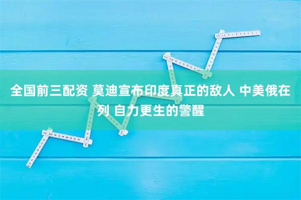 全国前三配资 莫迪宣布印度真正的敌人 中美俄在列 自力更生的警醒