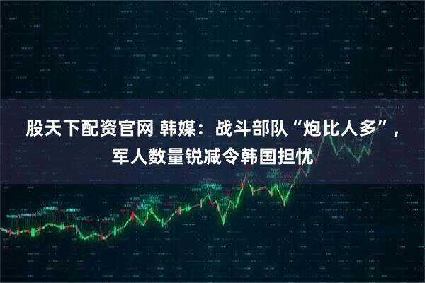 股天下配资官网 韩媒：战斗部队“炮比人多”，军人数量锐减令韩国担忧