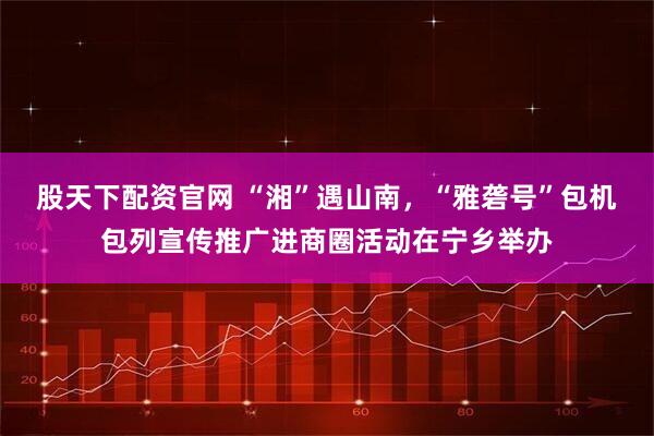 股天下配资官网 “湘”遇山南，“雅砻号”包机包列宣传推广进商圈活动在宁乡举办