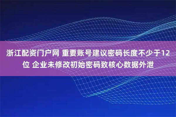 浙江配资门户网 重要账号建议密码长度不少于12位 企业未修改初始密码致核心数据外泄