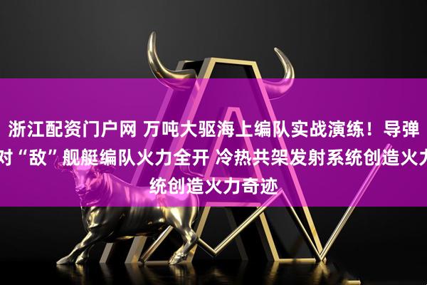 浙江配资门户网 万吨大驱海上编队实战演练！导弹连射 对“敌”舰艇编队火力全开 冷热共架发射系统创造火力奇迹