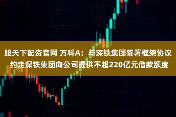 股天下配资官网 万科A：与深铁集团签署框架协议 约定深铁集团向公司提供不超220亿元借款额度