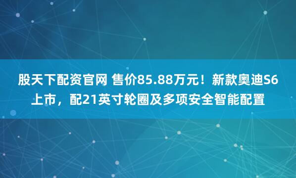 股天下配资官网 售价85.88万元！新款奥迪S6上市，配21英寸轮圈及多项安全智能配置