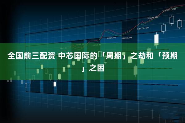 全国前三配资 中芯国际的「周期」之劫和「预期」之困
