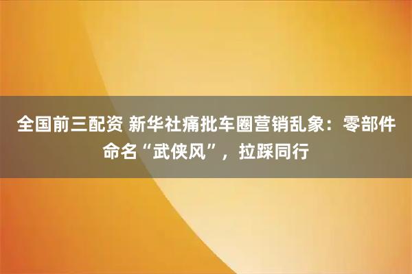 全国前三配资 新华社痛批车圈营销乱象：零部件命名“武侠风”，拉踩同行
