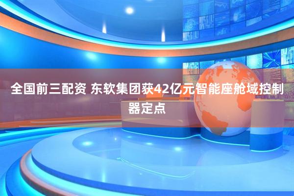 全国前三配资 东软集团获42亿元智能座舱域控制器定点