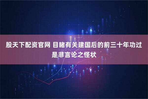 股天下配资官网 目睹有关建国后的前三十年功过是非言论之怪状