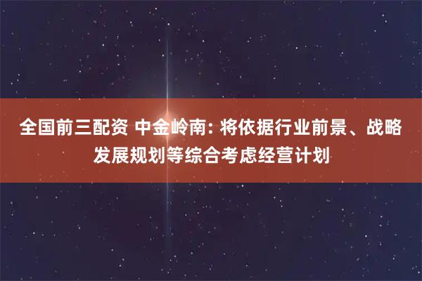 全国前三配资 中金岭南: 将依据行业前景、战略发展规划等综合考虑经营计划