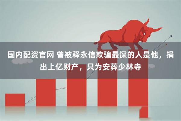 国内配资官网 曾被释永信欺骗最深的人是他，捐出上亿财产，只为安葬少林寺