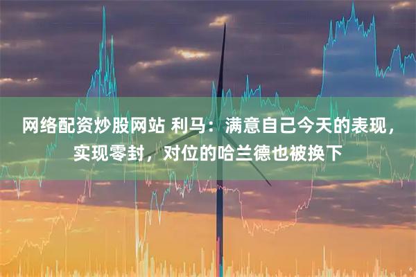 网络配资炒股网站 利马：满意自己今天的表现，实现零封，对位的哈兰德也被换下