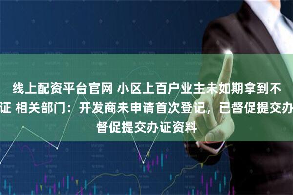 线上配资平台官网 小区上百户业主未如期拿到不动产权证 相关部门：开发商未申请首次登记，已督促提交办证资料