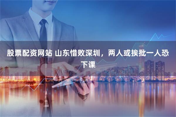 股票配资网站 山东惜败深圳，两人或挨批一人恐下课