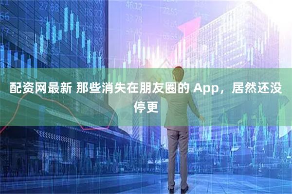 配资网最新 那些消失在朋友圈的 App，居然还没停更