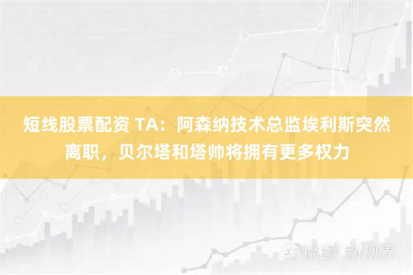 短线股票配资 TA：阿森纳技术总监埃利斯突然离职，贝尔塔和塔帅将拥有更多权力