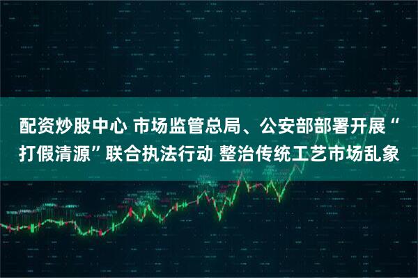 配资炒股中心 市场监管总局、公安部部署开展“打假清源”联合执法行动 整治传统工艺市场乱象