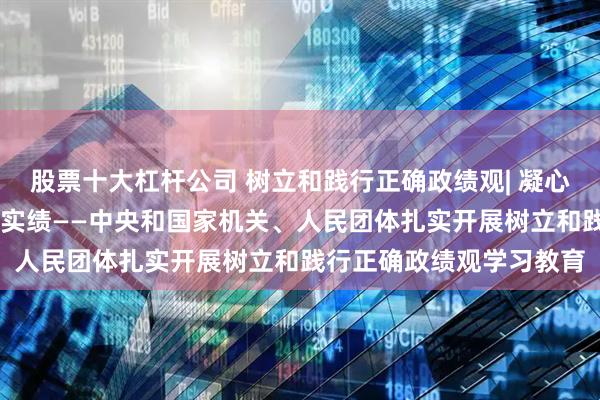 股票十大杠杆公司 树立和践行正确政绩观| 凝心铸魂强根基 以民为本出实绩——中央和国家机关、人民团体扎实开展树立和践行正确政绩观学习教育