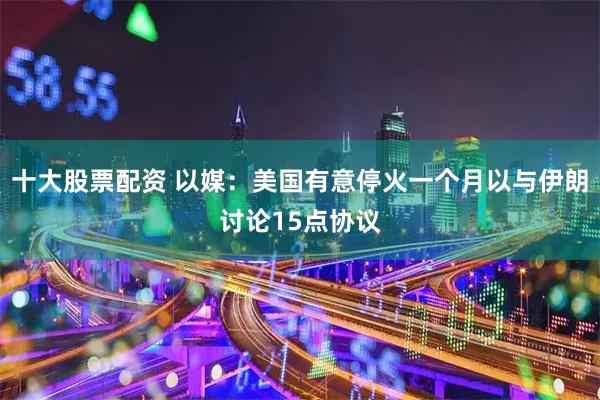 十大股票配资 以媒：美国有意停火一个月以与伊朗讨论15点协议