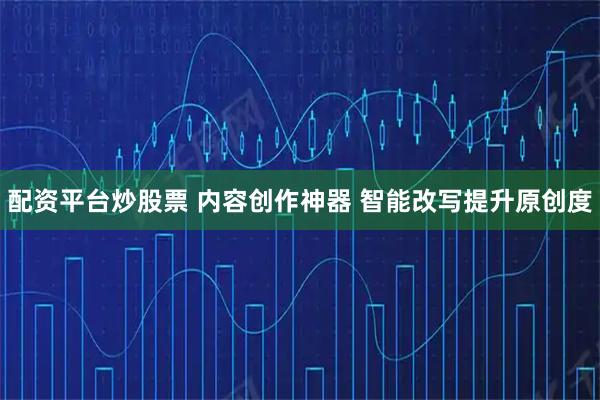 配资平台炒股票 内容创作神器 智能改写提升原创度