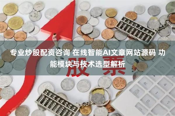 专业炒股配资咨询 在线智能AI文章网站源码 功能模块与技术选型解析