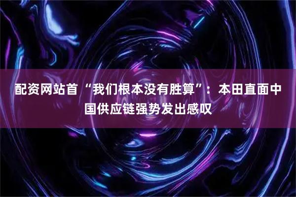 配资网站首 “我们根本没有胜算”：本田直面中国供应链强势发出感叹