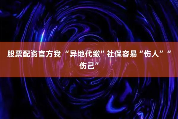 股票配资官方我 “异地代缴”社保容易“伤人”“伤己”