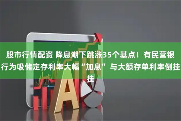 股市行情配资 降息潮下跳涨35个基点！有民营银行为吸储定存利率大幅“加息” 与大额存单利率倒挂
