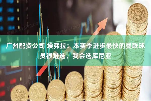 广州配资公司 埃弗拉：本赛季进步最快的曼联球员很难选，我会选库尼亚