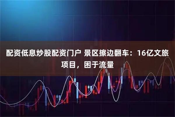 配资低息炒股配资门户 景区擦边翻车：16亿文旅项目，困于流量