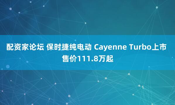 配资家论坛 保时捷纯电动 Cayenne Turbo上市 售价111.8万起
