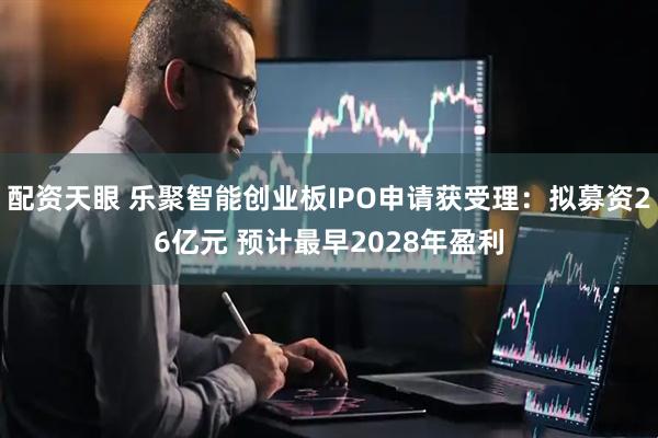 配资天眼 乐聚智能创业板IPO申请获受理：拟募资26亿元 预计最早2028年盈利