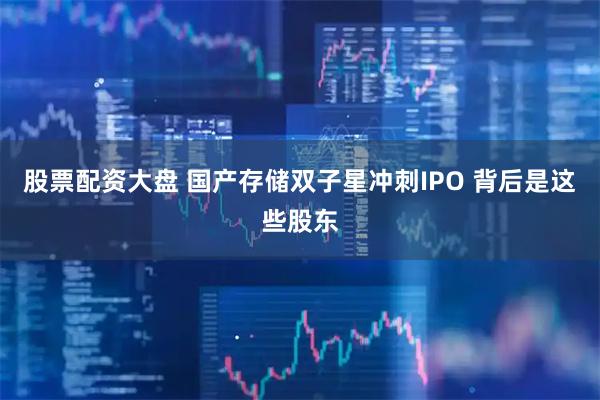 股票配资大盘 国产存储双子星冲刺IPO 背后是这些股东