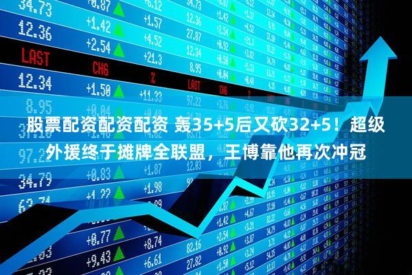 股票配资配资配资 轰35+5后又砍32+5！超级外援终于摊牌全联盟，王博靠他再次冲冠