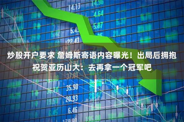 炒股开户要求 詹姆斯寄语内容曝光！出局后拥抱祝贺亚历山大：去再拿一个冠军吧