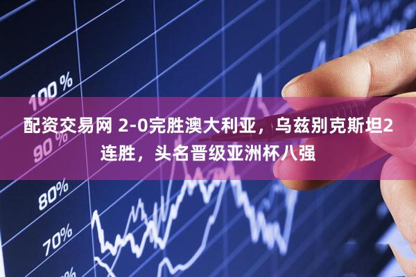 配资交易网 2-0完胜澳大利亚，乌兹别克斯坦2连胜，头名晋级亚洲杯八强