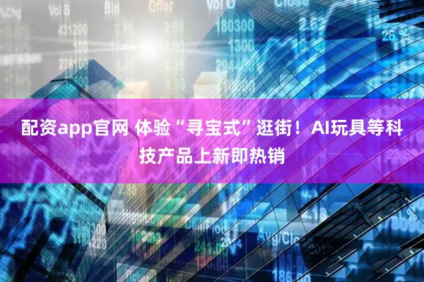 配资app官网 体验“寻宝式”逛街！AI玩具等科技产品上新即热销