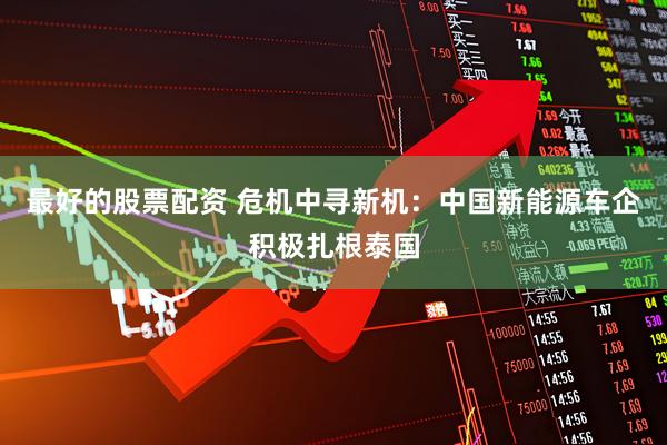 最好的股票配资 危机中寻新机：中国新能源车企积极扎根泰国