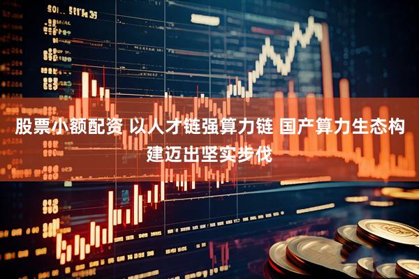 股票小额配资 以人才链强算力链 国产算力生态构建迈出坚实步伐